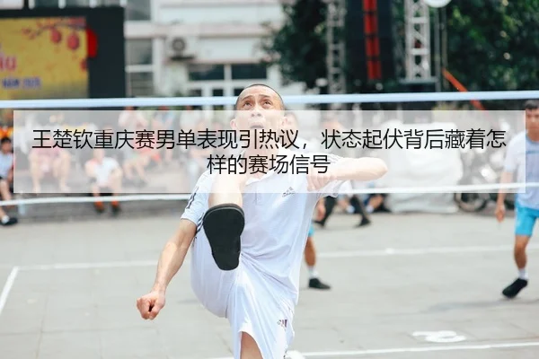王楚钦重庆赛男单表现引热议，状态起伏背后藏着怎样的赛场信号